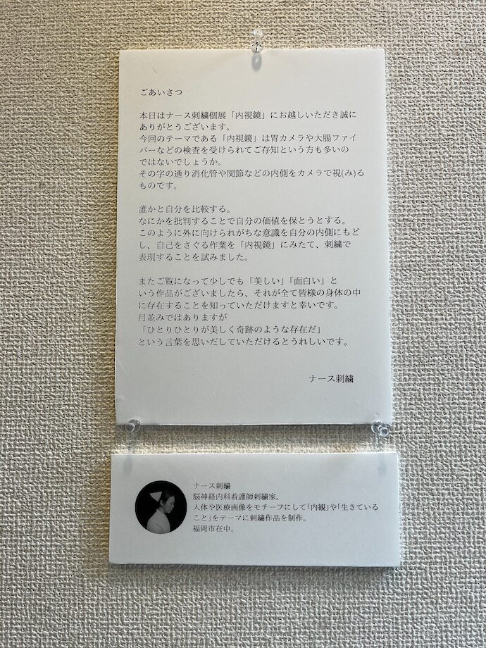 2026年6月銀座ギャラリーで行われたナース刺繍さん個展の挨拶文の画像。

「本日はナース刺繍個展「内視鏡」にお越しいただき誠にありがとうございます。今回のテーマである「内視鏡」は胃カメラや大腸ファイバーなどの検査を受けられてご存知という方も多いのではないでしょうか。その字の通り消化管や関節などの内側をカメラで診るものです。
誰かと自分を比較する。
何かを批判することで自分の価値を保とうとする。
このように外側に向けられがちな意識を自分の内側にもどし、自己を探る作業を「内視鏡」に見立て、刺繍で表現することを試みました。
またご覧になって少しでも「美しい」「面白い」という作品がございましたら、それが全て皆さまの身体の中に存在することを知っていただけますと幸いです。
月並みではありますが、
「ひとりひとりが美しく奇跡のような存在だ」という言葉を思い出していただけるとうれしいです。
ナース刺繍」
